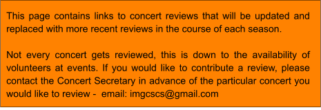 This page contains links to concert reviews that will be updated and replaced with more recent reviews in the course of each season.  Not every concert gets reviewed, this is down to the availability of volunteers at events. If you would like to contribute a review, please contact the Concert Secretary in advance of the particular concert you would like to review -  email: imgcscs@gmail.com