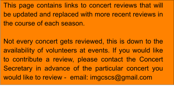 This page contains links to concert reviews that will be updated and replaced with more recent reviews in the course of each season.  Not every concert gets reviewed, this is down to the availability of volunteers at events. If you would like to contribute a review, please contact the Concert Secretary in advance of the particular concert you would like to review -  email: imgcscs@gmail.com