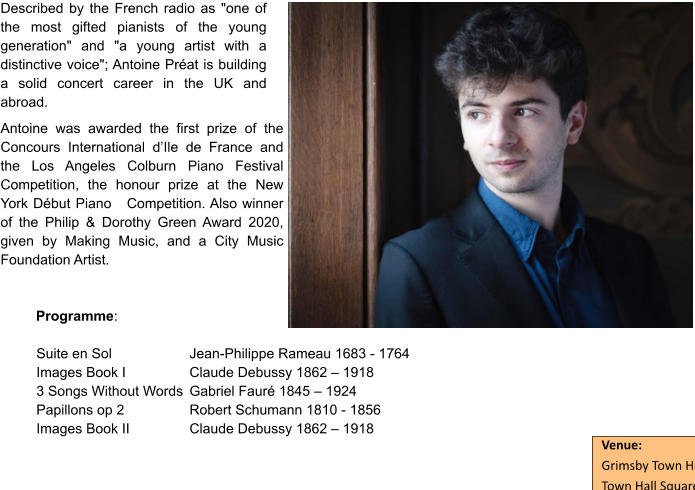 Described by the French radio as "one of the most gifted pianists of the young generation" and "a young artist with a distinctive voice"; Antoine Préat is building a solid concert career in the UK and abroad.  Antoine was awarded the first prize of the Concours International d’Ile de France and the Los Angeles Colburn Piano Festival Competition, the honour prize at the New York Début Piano   Competition. Also winner of the Philip & Dorothy Green Award 2020, given by Making Music, and a City Music Foundation Artist.   Programme:  Suite en Sol  		Jean-Philippe Rameau 1683 - 1764 Images Book I  		Claude Debussy 1862 – 1918 3 Songs Without Words	Gabriel Fauré 1845 – 1924 Papillons op 2 		Robert Schumann 1810 - 1856 Images Book II 		Claude Debussy 1862 – 1918