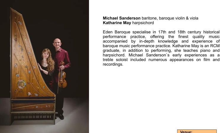 Michael Sanderson baritone, baroque violin & viola Katharine May harpsichord  Eden Baroque specialise in 17th and 18th century historical performance practice, offering the finest quality music accompanied by in-depth knowledge and experience of baroque music performance practice. Katharine May is an RCM graduate, in addition to performing, she teaches piano and harpsichord. Michael Sanderson`s early experiences as a treble soloist included numerous appearances on film and recordings.