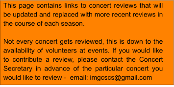 This page contains links to concert reviews that will be updated and replaced with more recent reviews in the course of each season.  Not every concert gets reviewed, this is down to the availability of volunteers at events. If you would like to contribute a review, please contact the Concert Secretary in advance of the particular concert you would like to review -  email: imgcscs@gmail.com